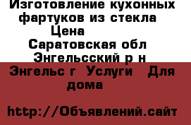 Изготовление кухонных фартуков из стекла › Цена ­ 3 000 - Саратовская обл., Энгельсский р-н, Энгельс г. Услуги » Для дома   